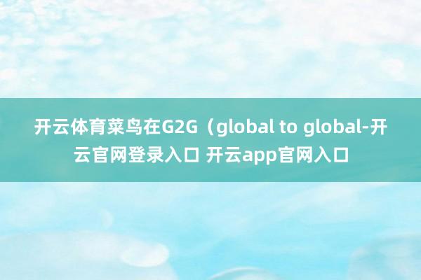 开云体育菜鸟在G2G(global to global-开云官网登录入口 开云app官网入口