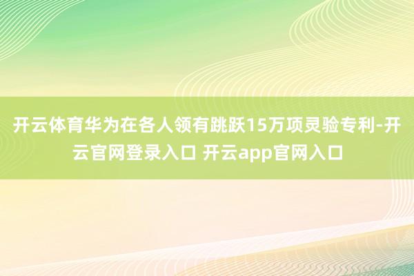 开云体育华为在各人领有跳跃15万项灵验专利-开云官网登录入口 开云app官网入口