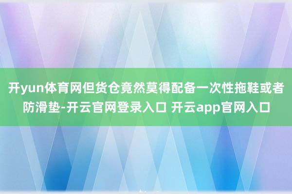 开yun体育网但货仓竟然莫得配备一次性拖鞋或者防滑垫-开云官网登录入口 开云app官网入口
