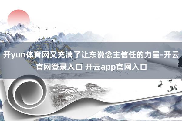 开yun体育网又充满了让东说念主信任的力量-开云官网登录入口 开云app官网入口