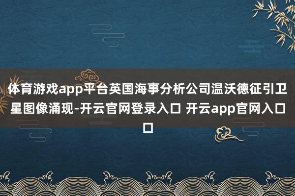 体育游戏app平台英国海事分析公司温沃德征引卫星图像涌现-开云官网登录入口 开云app官网入口
