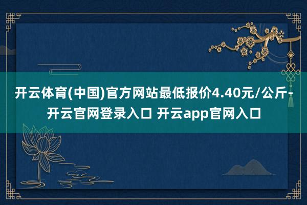 开云体育(中国)官方网站最低报价4.40元/公斤-开云官网登录入口 开云app官网入口