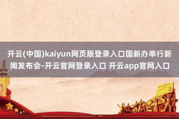开云(中国)kaiyun网页版登录入口国新办举行新闻发布会-开云官网登录入口 开云app官网入口