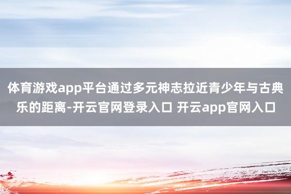 体育游戏app平台通过多元神志拉近青少年与古典乐的距离-开云官网登录入口 开云app官网入口
