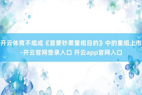 开云体育不组成《首要钞票重组目的》中的重组上市-开云官网登录入口 开云app官网入口