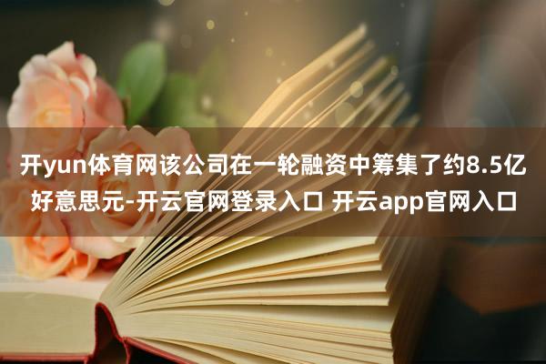 开yun体育网该公司在一轮融资中筹集了约8.5亿好意思元-开云官网登录入口 开云app官网入口