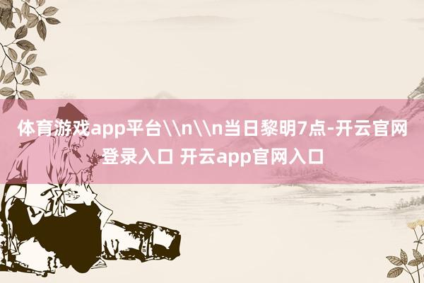 体育游戏app平台\n\n当日黎明7点-开云官网登录入口 开云app官网入口