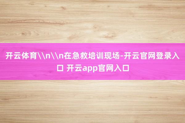 开云体育\n\n在急救培训现场-开云官网登录入口 开云app官网入口