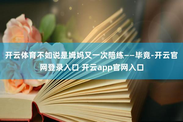 开云体育不如说是姆妈又一次陪练——毕竟-开云官网登录入口 开云app官网入口